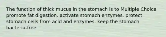 The function of thick mucus in the stomach is to Multiple Choice promote fat digestion. activate stomach enzymes. protect stomach cells from acid and enzymes. keep the stomach bacteria-free.