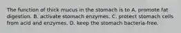 The function of thick mucus in the stomach is to A. promote fat digestion. B. activate stomach enzymes. C. protect stomach cells from acid and enzymes. D. keep the stomach bacteria-free.