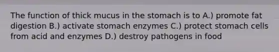 The function of thick mucus in <a href='https://www.questionai.com/knowledge/kLccSGjkt8-the-stomach' class='anchor-knowledge'>the stomach</a> is to A.) promote fat digestion B.) activate stomach enzymes C.) protect stomach cells from acid and enzymes D.) destroy pathogens in food