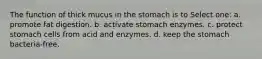 The function of thick mucus in the stomach is to Select one: a. promote fat digestion. b. activate stomach enzymes. c. protect stomach cells from acid and enzymes. d. keep the stomach bacteria-free.