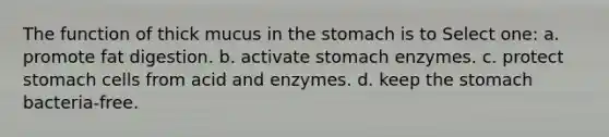 The function of thick mucus in the stomach is to Select one: a. promote fat digestion. b. activate stomach enzymes. c. protect stomach cells from acid and enzymes. d. keep the stomach bacteria-free.