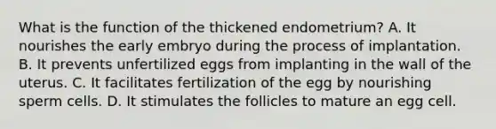 What is the function of the thickened endometrium? A. It nourishes the early embryo during the process of implantation. B. It prevents unfertilized eggs from implanting in the wall of the uterus. C. It facilitates fertilization of the egg by nourishing sperm cells. D. It stimulates the follicles to mature an egg cell.