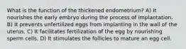 What is the function of the thickened endometrium? A) It nourishes the early embryo during the process of implantation. B) It prevents unfertilized eggs from implanting in the wall of the uterus. C) It facilitates fertilization of the egg by nourishing sperm cells. D) It stimulates the follicles to mature an egg cell.