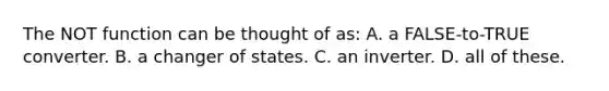 The NOT function can be thought of as: A. a FALSE-to-TRUE converter. B. a changer of states. C. an inverter. D. all of these.