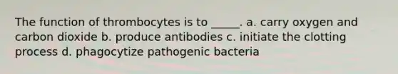 The function of thrombocytes is to _____. a. carry oxygen and carbon dioxide b. produce antibodies c. initiate the clotting process d. phagocytize pathogenic bacteria