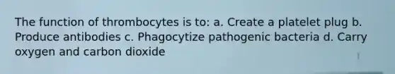 The function of thrombocytes is to: a. Create a platelet plug b. Produce antibodies c. Phagocytize pathogenic bacteria d. Carry oxygen and carbon dioxide