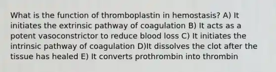 What is the function of thromboplastin in hemostasis? A) It initiates the extrinsic pathway of coagulation B) It acts as a potent vasoconstrictor to reduce blood loss C) It initiates the intrinsic pathway of coagulation D)It dissolves the clot after the tissue has healed E) It converts prothrombin into thrombin