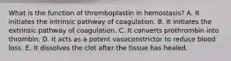 What is the function of thromboplastin in hemostasis? A. It initiates the intrinsic pathway of coagulation. B. It initiates the extrinsic pathway of coagulation. C. It converts prothrombin into thrombin. D. It acts as a potent vasoconstrictor to reduce blood loss. E. It dissolves the clot after the tissue has healed.