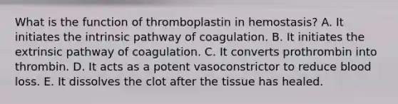 What is the function of thromboplastin in hemostasis? A. It initiates the intrinsic pathway of coagulation. B. It initiates the extrinsic pathway of coagulation. C. It converts prothrombin into thrombin. D. It acts as a potent vasoconstrictor to reduce blood loss. E. It dissolves the clot after the tissue has healed.