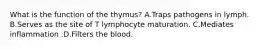 What is the function of the thymus? A.Traps pathogens in lymph. B.Serves as the site of T lymphocyte maturation. C.Mediates inflammation .D.Filters the blood.