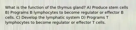 What is the function of the thymus gland? A) Produce stem cells B) Programs B lymphocytes to become regulator or effector B cells. C) Develop the lymphatic system D) Programs T lymphocytes to become regulator or effector T cells.