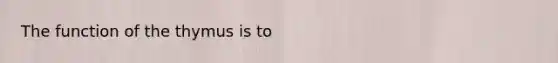 The function of the thymus is to