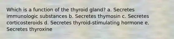 Which is a function of the thyroid gland? a. Secretes immunologic substances b. Secretes thymosin c. Secretes corticosteroids d. Secretes thyroid-stimulating hormone e. Secretes thyroxine