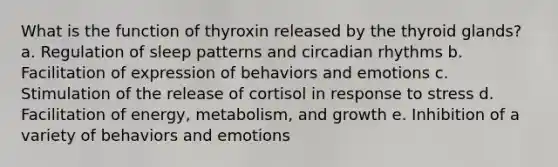 What is the function of thyroxin released by the thyroid glands? a. Regulation of sleep patterns and <a href='https://www.questionai.com/knowledge/k8XAG3VjEz-circadian-rhythms' class='anchor-knowledge'>circadian rhythms</a> b. Facilitation of expression of behaviors and emotions c. Stimulation of the release of cortisol in response to stress d. Facilitation of energy, metabolism, and growth e. Inhibition of a variety of behaviors and emotions