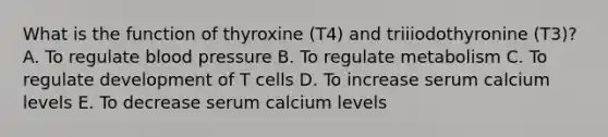 What is the function of thyroxine (T4) and triiiodothyronine (T3)? A. To regulate blood pressure B. To regulate metabolism C. To regulate development of T cells D. To increase serum calcium levels E. To decrease serum calcium levels