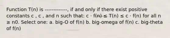 Function T(n) is -------------, if and only if there exist positive constants c , c , and n such that: c · f(n) ≤ T(n) ≤ c · f(n) for all n ≥ n0. Select one: a. big-O of f(n) b. big-omega of f(n) c. big-theta of f(n)