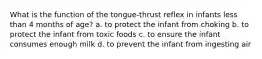 What is the function of the tongue-thrust reflex in infants less than 4 months of age? a. to protect the infant from choking b. to protect the infant from toxic foods c. to ensure the infant consumes enough milk d. to prevent the infant from ingesting air