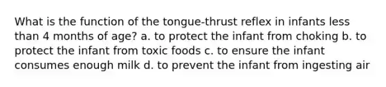 What is the function of the tongue-thrust reflex in infants <a href='https://www.questionai.com/knowledge/k7BtlYpAMX-less-than' class='anchor-knowledge'>less than</a> 4 months of age? a. to protect the infant from choking b. to protect the infant from toxic foods c. to ensure the infant consumes enough milk d. to prevent the infant from ingesting air