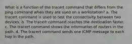 What is a function of the tracert command that differs from the ping command when they are used on a workstation? a. The tracert command is used to test the connectivity between two devices. b. The tracert command reaches the destination faster. c. The tracert command shows the information of routers in the path. d. The tracert command sends one ICMP message to each hop in the path.