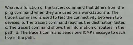 What is a function of the tracert command that differs from the ping command when they are used on a workstation? a. The tracert command is used to test the connectivity between two devices. b. The tracert command reaches the destination faster. c. The tracert command shows the information of routers in the path. d. The tracert command sends one ICMP message to each hop in the path.