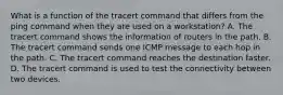 What is a function of the tracert command that differs from the ping command when they are used on a workstation? A. The tracert command shows the information of routers in the path. B. The tracert command sends one ICMP message to each hop in the path. C. The tracert command reaches the destination faster. D. The tracert command is used to test the connectivity between two devices.