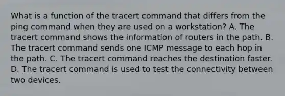 What is a function of the tracert command that differs from the ping command when they are used on a workstation? A. The tracert command shows the information of routers in the path. B. The tracert command sends one ICMP message to each hop in the path. C. The tracert command reaches the destination faster. D. The tracert command is used to test the connectivity between two devices.