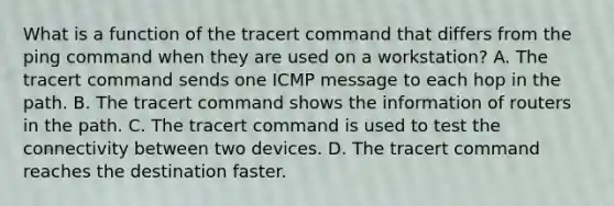 What is a function of the tracert command that differs from the ping command when they are used on a workstation? A. The tracert command sends one ICMP message to each hop in the path. B. The tracert command shows the information of routers in the path. C. The tracert command is used to test the connectivity between two devices. D. The tracert command reaches the destination faster.