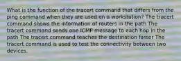 What is the function of the tracert command that differs from the ping command when they are used on a workstation? The tracert command shows the information of routers in the path The tracert command sends one ICMP message to each hop in the path The tracert command teaches the destination faster The tracert command is used to test the connectivity between two devices.