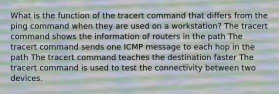 What is the function of the tracert command that differs from the ping command when they are used on a workstation? The tracert command shows the information of routers in the path The tracert command sends one ICMP message to each hop in the path The tracert command teaches the destination faster The tracert command is used to test the connectivity between two devices.