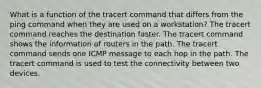 What is a function of the tracert command that differs from the ping command when they are used on a workstation? The tracert command reaches the destination faster. The tracert command shows the information of routers in the path. The tracert command sends one ICMP message to each hop in the path. The tracert command is used to test the connectivity between two devices.