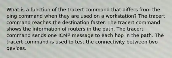 What is a function of the tracert command that differs from the ping command when they are used on a workstation? The tracert command reaches the destination faster. The tracert command shows the information of routers in the path. The tracert command sends one ICMP message to each hop in the path. The tracert command is used to test the connectivity between two devices.