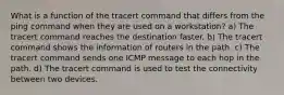 What is a function of the tracert command that differs from the ping command when they are used on a workstation? a) The tracert command reaches the destination faster. b) The tracert command shows the information of routers in the path. c) The tracert command sends one ICMP message to each hop in the path. d) The tracert command is used to test the connectivity between two devices.