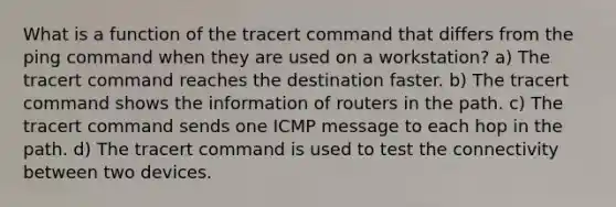 What is a function of the tracert command that differs from the ping command when they are used on a workstation? a) The tracert command reaches the destination faster. b) The tracert command shows the information of routers in the path. c) The tracert command sends one ICMP message to each hop in the path. d) The tracert command is used to test the connectivity between two devices.