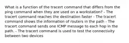 What is a function of the tracert command that differs from the ping command when they are used on a workstation? - The tracert command reaches the destination faster - The tracert command shows the information of routers in the path - The tracert command sends one ICMP message to each hop in the path. - The tracert command is used to test the connectivity between two devices