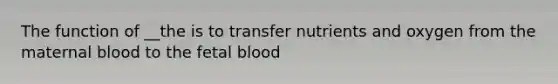 The function of __the is to transfer nutrients and oxygen from the maternal blood to the fetal blood