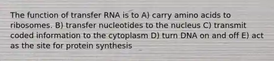 The function of <a href='https://www.questionai.com/knowledge/kYREgpZMtc-transfer-rna' class='anchor-knowledge'>transfer rna</a> is to A) carry <a href='https://www.questionai.com/knowledge/k9gb720LCl-amino-acids' class='anchor-knowledge'>amino acids</a> to ribosomes. B) transfer nucleotides to the nucleus C) transmit coded information to the cytoplasm D) turn DNA on and off E) act as the site for <a href='https://www.questionai.com/knowledge/kVyphSdCnD-protein-synthesis' class='anchor-knowledge'>protein synthesis</a>