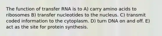 The function of transfer RNA is to A) carry amino acids to ribosomes B) transfer nucleotides to the nucleus. C) transmit coded information to the cytoplasm. D) turn DNA on and off. E) act as the site for protein synthesis.