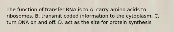 The function of transfer RNA is to A. carry amino acids to ribosomes. B. transmit coded information to the cytoplasm. C. turn DNA on and off. D. act as the site for protein synthesis