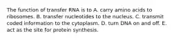 The function of transfer RNA is to A. carry amino acids to ribosomes. B. transfer nucleotides to the nucleus. C. transmit coded information to the cytoplasm. D. turn DNA on and off. E. act as the site for protein synthesis.