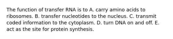 The function of transfer RNA is to A. carry amino acids to ribosomes. B. transfer nucleotides to the nucleus. C. transmit coded information to the cytoplasm. D. turn DNA on and off. E. act as the site for protein synthesis.