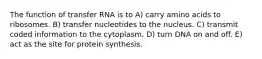 The function of transfer RNA is to A) carry amino acids to ribosomes. B) transfer nucleotides to the nucleus. C) transmit coded information to the cytoplasm. D) turn DNA on and off. E) act as the site for protein synthesis.