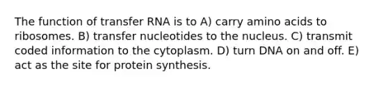 The function of transfer RNA is to A) carry amino acids to ribosomes. B) transfer nucleotides to the nucleus. C) transmit coded information to the cytoplasm. D) turn DNA on and off. E) act as the site for protein synthesis.