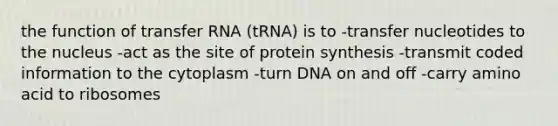 the function of <a href='https://www.questionai.com/knowledge/kYREgpZMtc-transfer-rna' class='anchor-knowledge'>transfer rna</a> (tRNA) is to -transfer nucleotides to the nucleus -act as the site of protein synthesis -transmit coded information to the cytoplasm -turn DNA on and off -carry amino acid to ribosomes