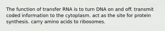 The function of transfer RNA is to turn DNA on and off. transmit coded information to the cytoplasm. act as the site for protein synthesis. carry amino acids to ribosomes.