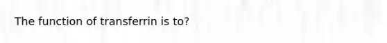 The function of transferrin is to?