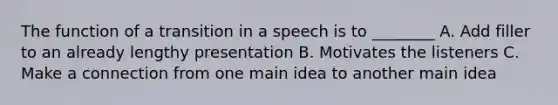 The function of a transition in a speech is to ________ A. Add filler to an already lengthy presentation B. Motivates the listeners C. Make a connection from one main idea to another main idea