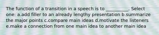 The function of a transition in a speech is to __________. Select one: a.add filler to an already lengthy presentation b.summarize the major points c.compare main ideas d.motivate the listeners e.make a connection from one main idea to another main idea