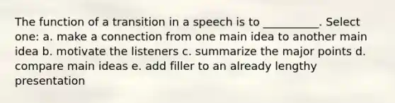 The function of a transition in a speech is to __________. Select one: a. make a connection from one main idea to another main idea b. motivate the listeners c. summarize the major points d. compare main ideas e. add filler to an already lengthy presentation