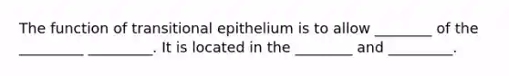 The function of transitional epithelium is to allow ________ of the _________ _________. It is located in the ________ and _________.