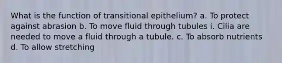 What is the function of transitional epithelium? a. To protect against abrasion b. To move fluid through tubules i. Cilia are needed to move a fluid through a tubule. c. To absorb nutrients d. To allow stretching